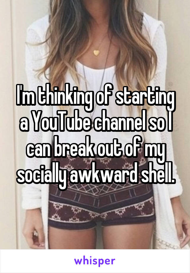 I'm thinking of starting a YouTube channel so I can break out of my socially awkward shell.