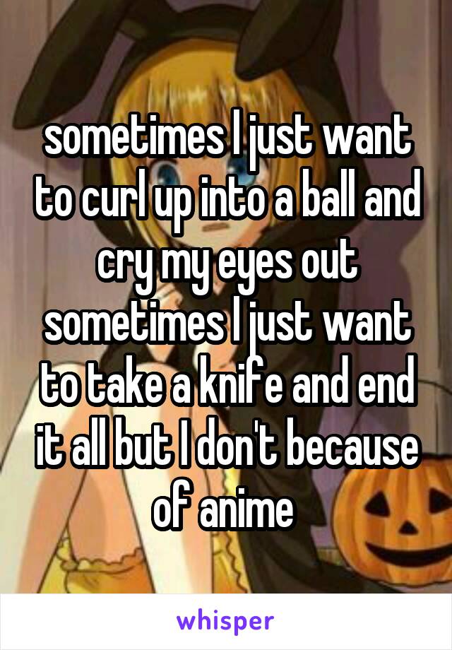 sometimes I just want to curl up into a ball and cry my eyes out sometimes I just want to take a knife and end it all but I don't because of anime 