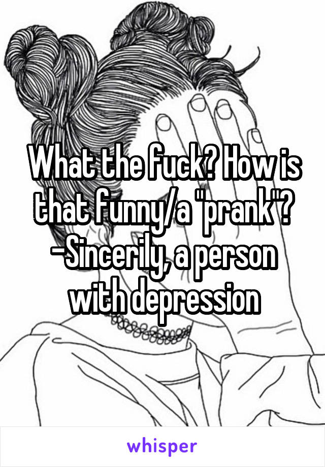 What the fuck? How is that funny/a "prank"?
-Sincerily, a person with depression