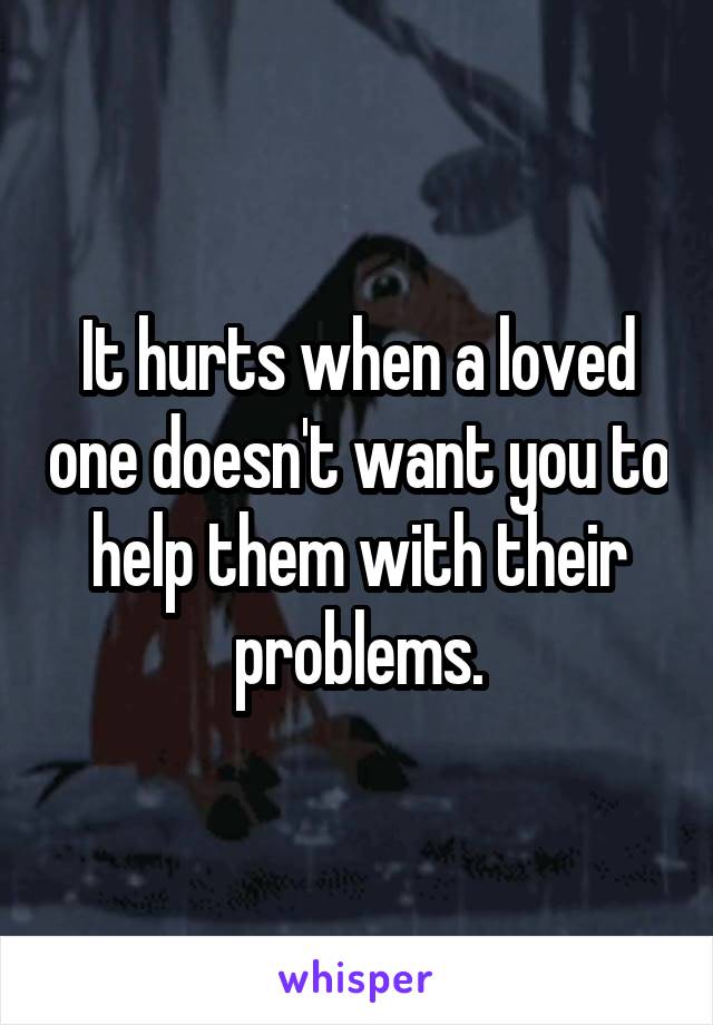 It hurts when a loved one doesn't want you to help them with their problems.
