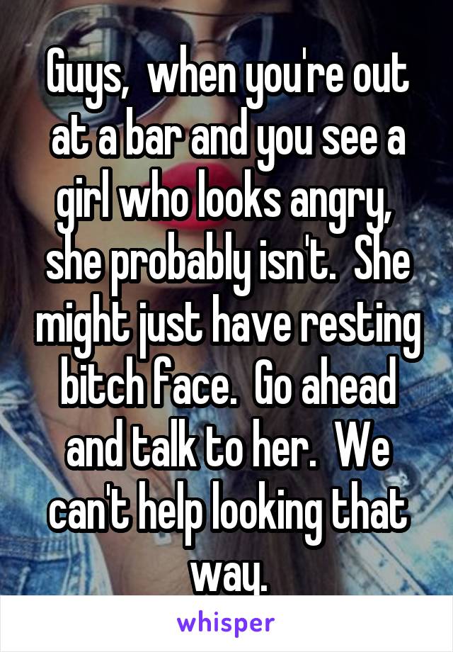 Guys,  when you're out at a bar and you see a girl who looks angry,  she probably isn't.  She might just have resting bitch face.  Go ahead and talk to her.  We can't help looking that way.