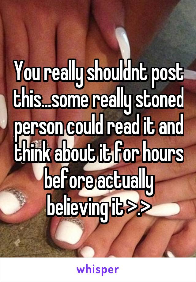 You really shouldnt post this...some really stoned person could read it and think about it for hours before actually believing it >.>
