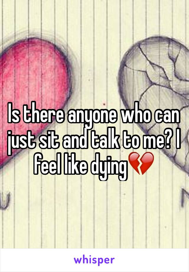 Is there anyone who can just sit and talk to me? I feel like dying💔