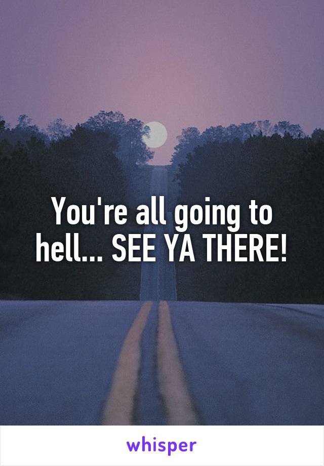 You're all going to hell... SEE YA THERE!