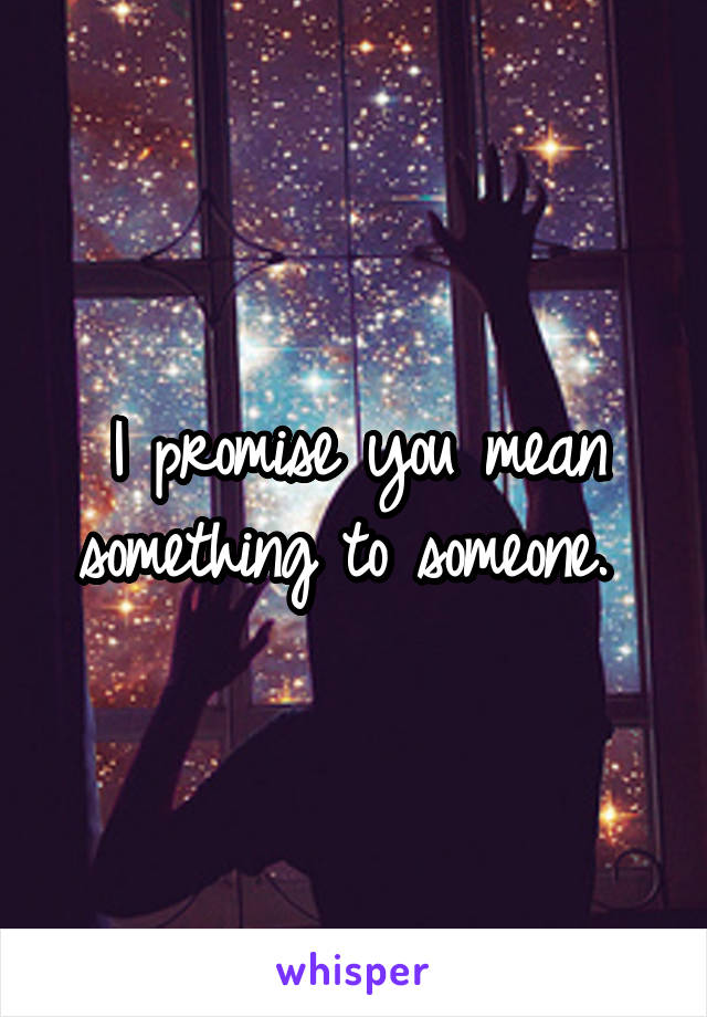 I promise you mean something to someone. 