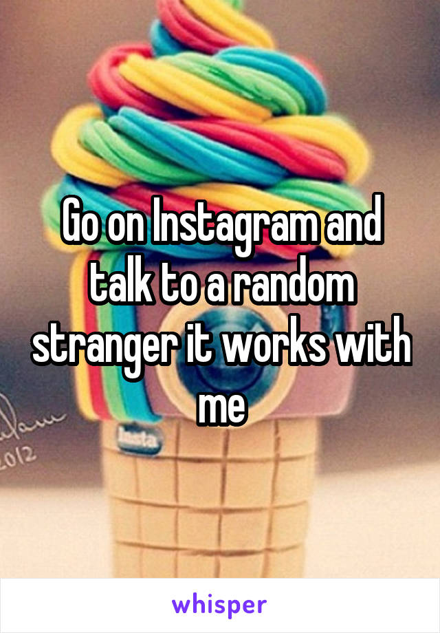 Go on Instagram and talk to a random stranger it works with me