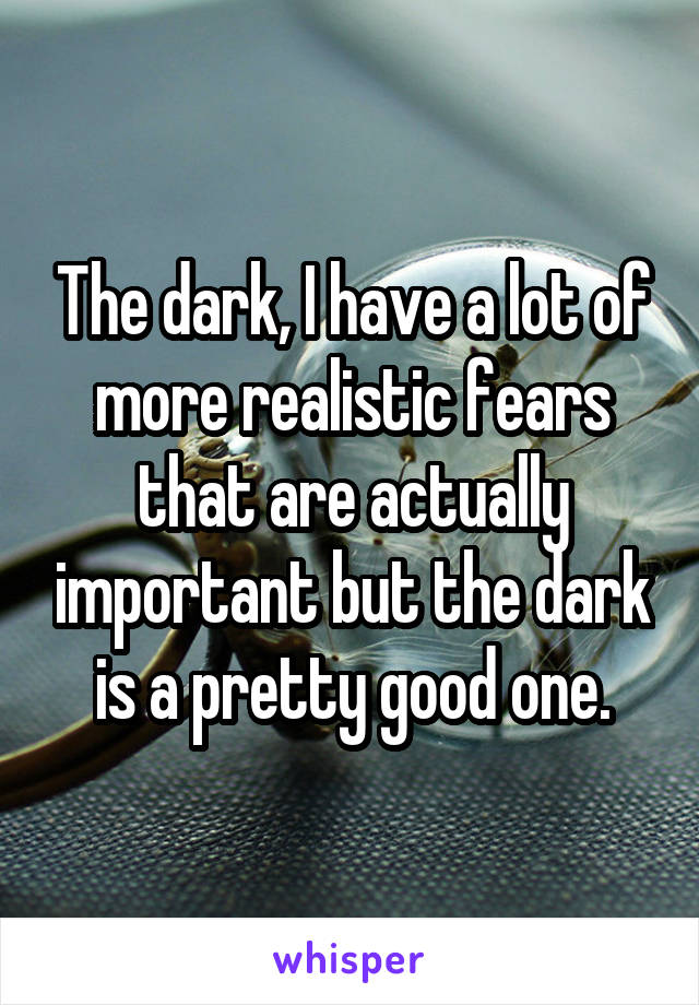 The dark, I have a lot of more realistic fears that are actually important but the dark is a pretty good one.