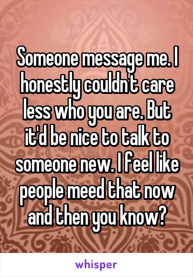 Someone message me. I honestly couldn't care less who you are. But it'd be nice to talk to someone new. I feel like people meed that now and then you know?