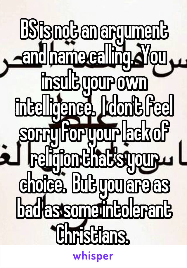 BS is not an argument and name calling.  You insult your own intelligence.  I don't feel sorry for your lack of religion that's your choice.  But you are as bad as some intolerant Christians. 