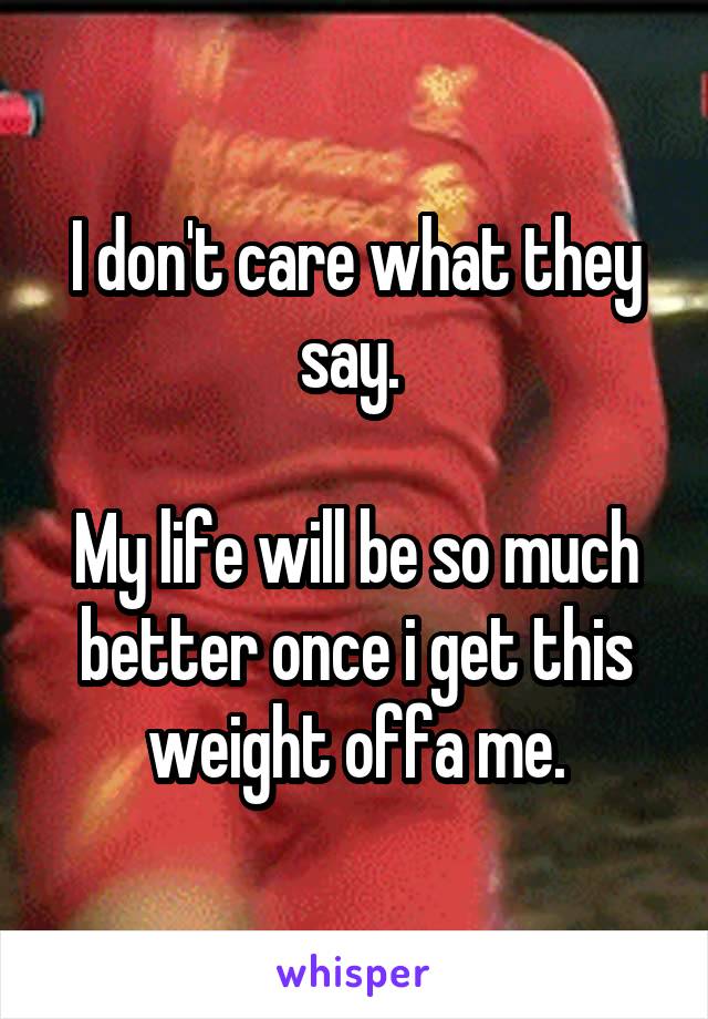 I don't care what they say. 

My life will be so much better once i get this weight offa me.