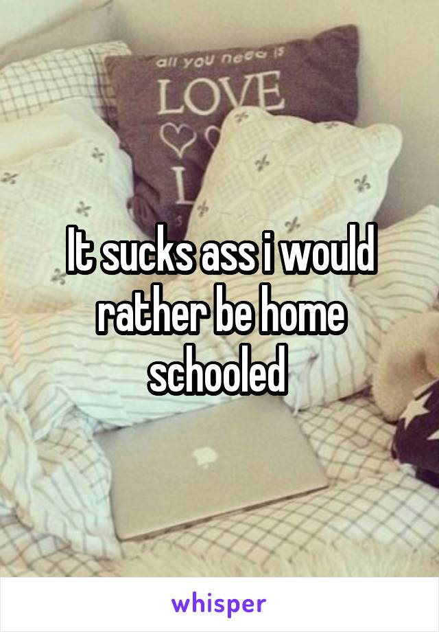 It sucks ass i would rather be home schooled 