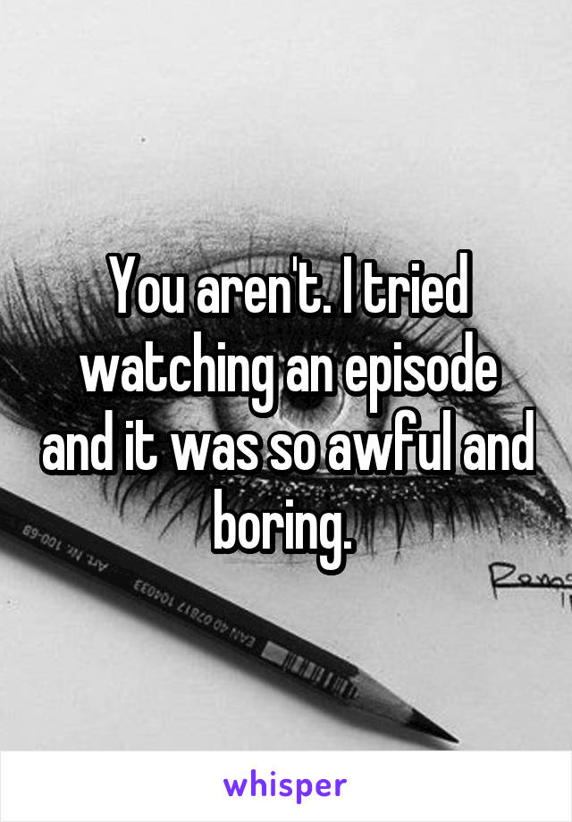 You aren't. I tried watching an episode and it was so awful and boring. 