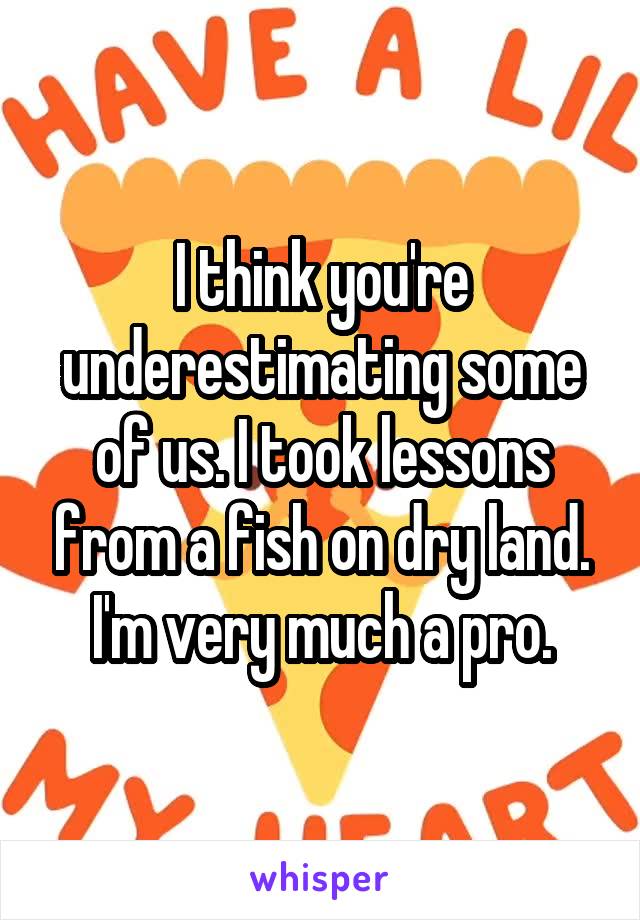 I think you're underestimating some of us. I took lessons from a fish on dry land. I'm very much a pro.