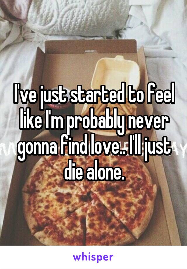 I've just started to feel like I'm probably never gonna find love.. I'll just die alone.