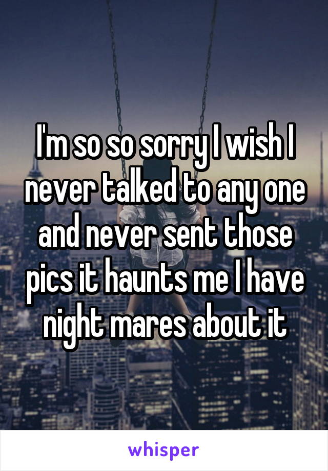 I'm so so sorry I wish I never talked to any one and never sent those pics it haunts me I have night mares about it