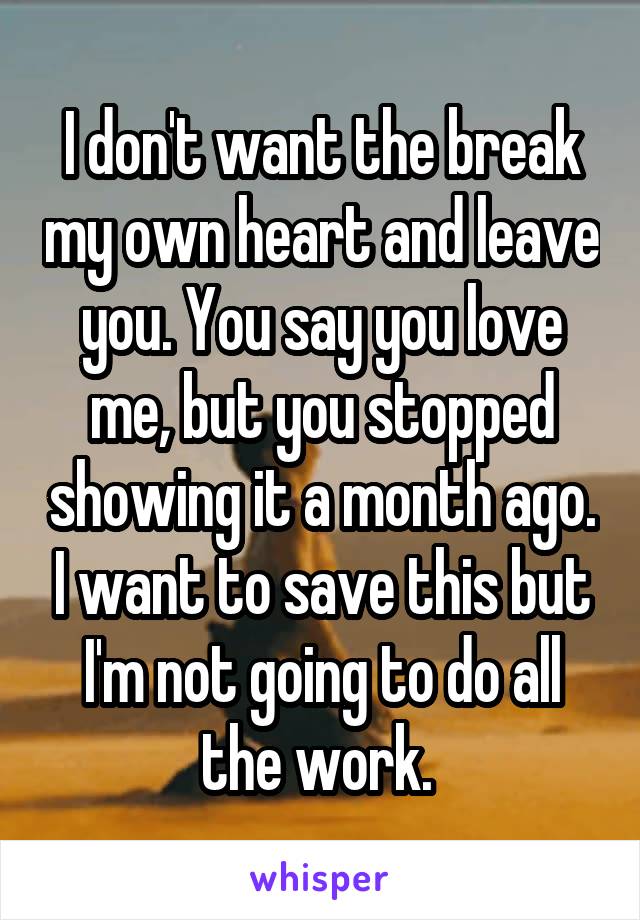 I don't want the break my own heart and leave you. You say you love me, but you stopped showing it a month ago. I want to save this but I'm not going to do all the work. 