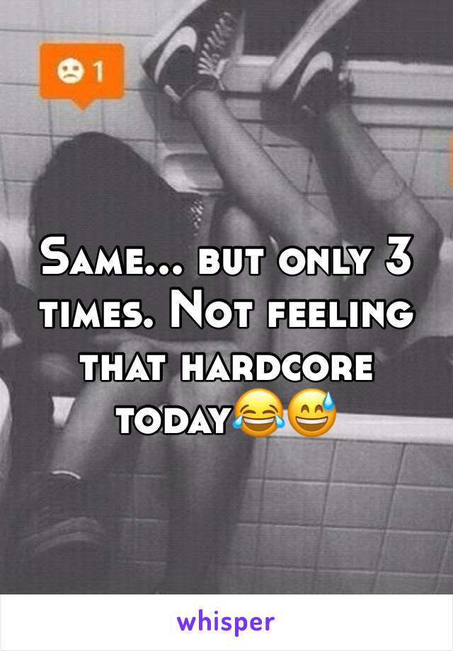 Same... but only 3 times. Not feeling that hardcore today😂😅