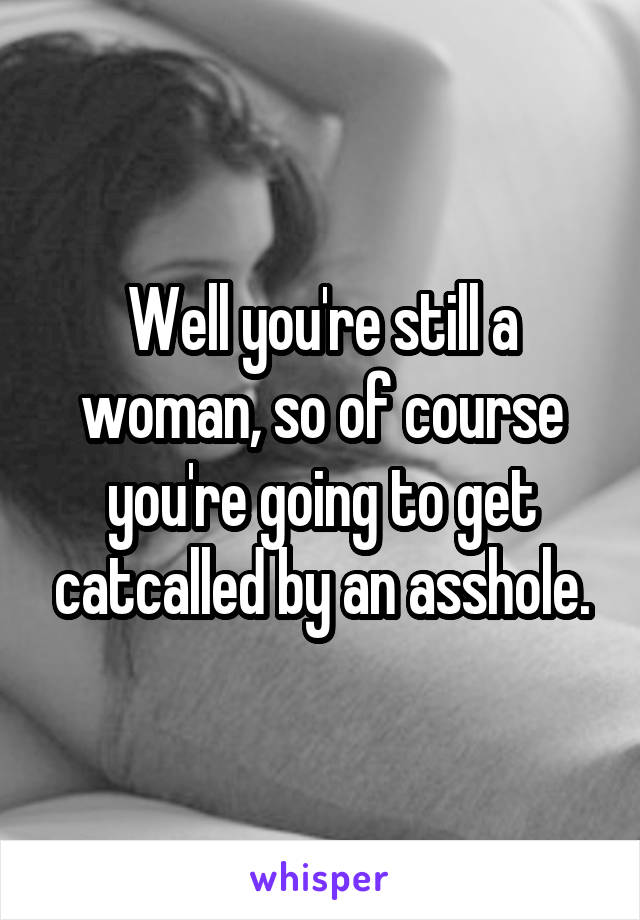 Well you're still a woman, so of course you're going to get catcalled by an asshole.