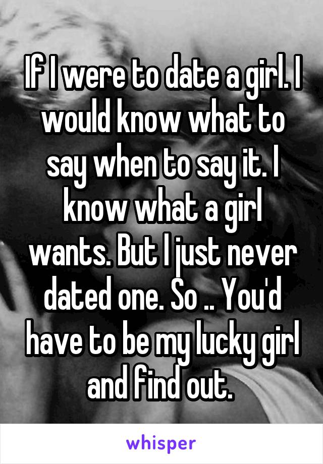 If I were to date a girl. I would know what to say when to say it. I know what a girl wants. But I just never dated one. So .. You'd have to be my lucky girl and find out. 