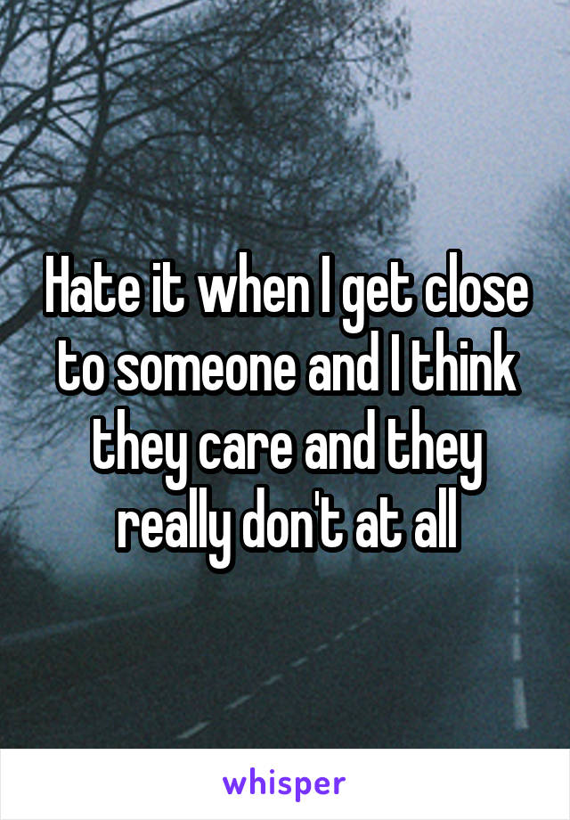 Hate it when I get close to someone and I think they care and they really don't at all