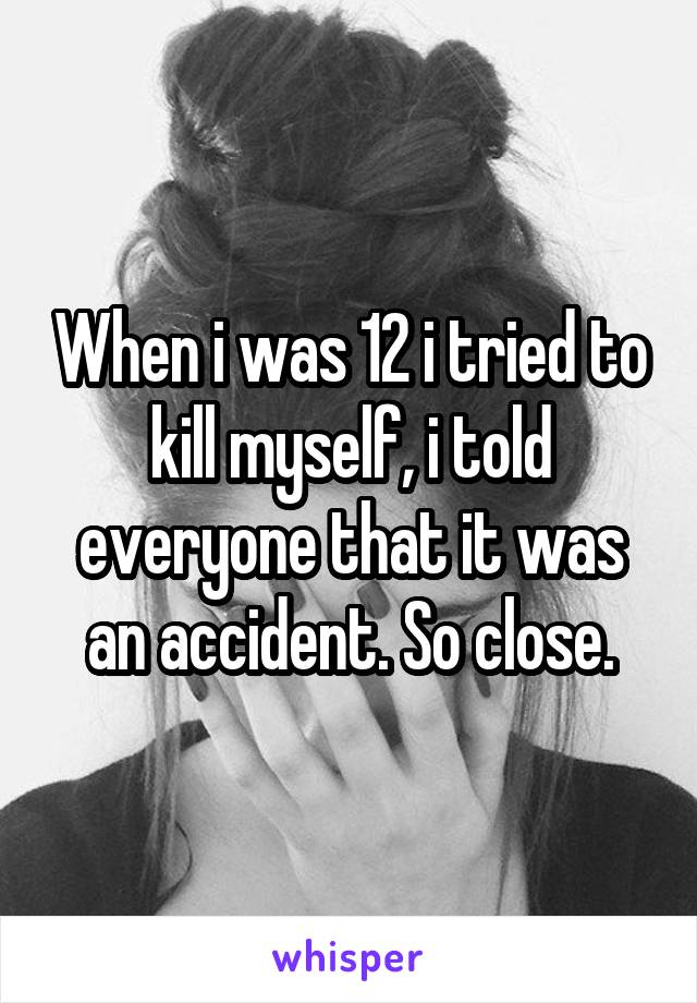 When i was 12 i tried to kill myself, i told everyone that it was an accident. So close.