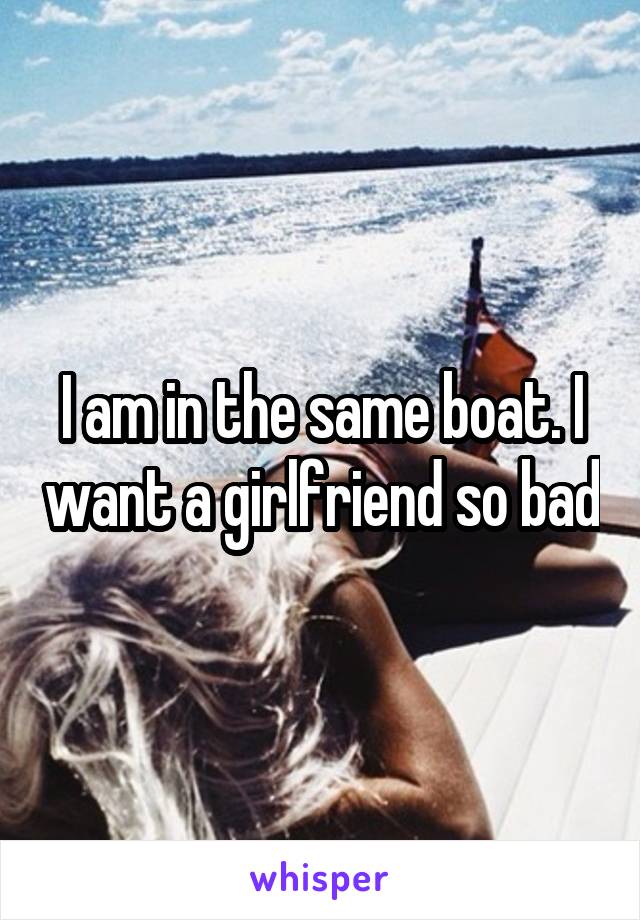 I am in the same boat. I want a girlfriend so bad