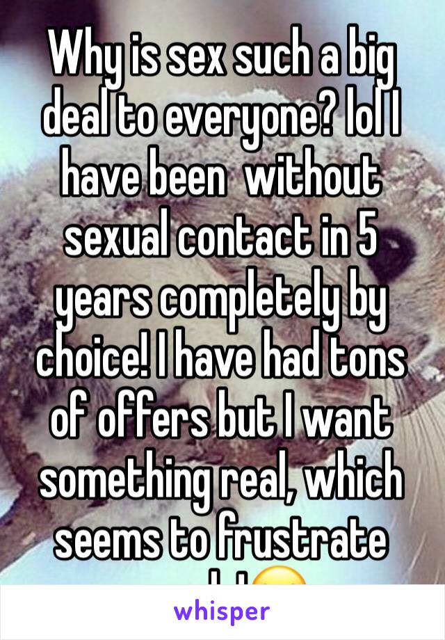 Why is sex such a big deal to everyone? lol I have been  without sexual contact in 5 years completely by choice! I have had tons of offers but I want something real, which seems to frustrate people!😂