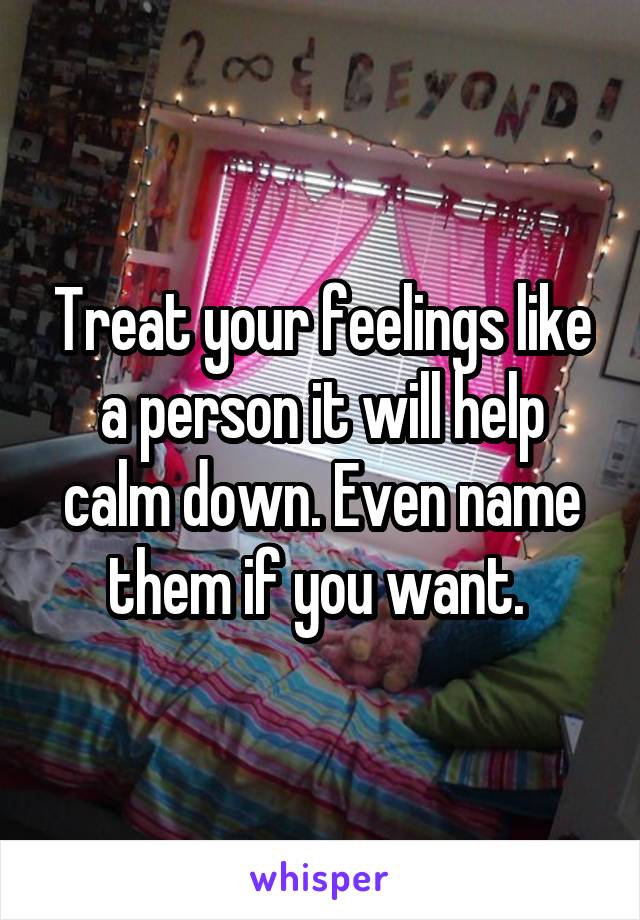 Treat your feelings like a person it will help calm down. Even name them if you want. 