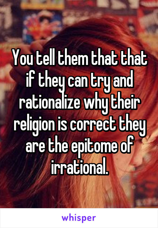 You tell them that that if they can try and rationalize why their religion is correct they are the epitome of irrational.