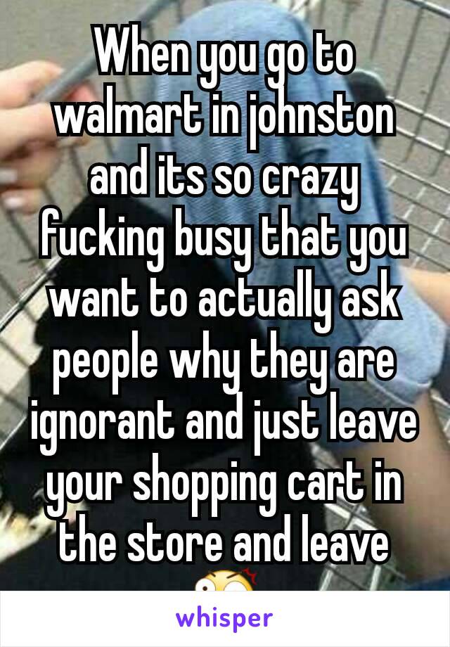 When you go to walmart in johnston and its so crazy fucking busy that you want to actually ask people why they are ignorant and just leave your shopping cart in the store and leave 😲