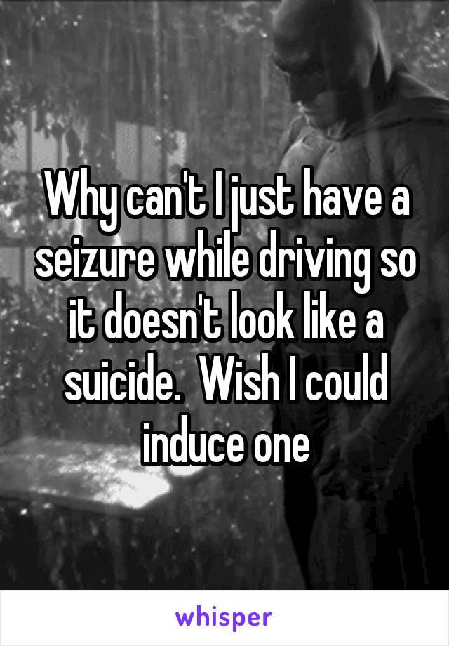 Why can't I just have a seizure while driving so it doesn't look like a suicide.  Wish I could induce one