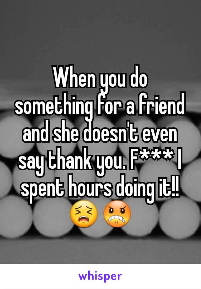When you do something for a friend and she doesn't even say thank you. F*** I spent hours doing it!! 😣😠