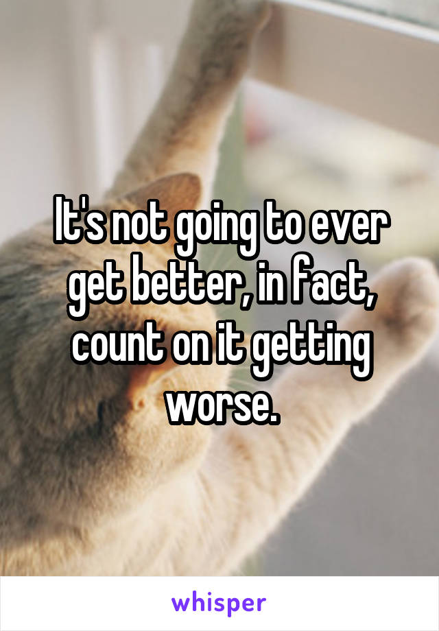 It's not going to ever get better, in fact, count on it getting worse.