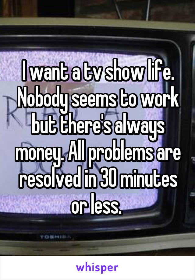I want a tv show life. Nobody seems to work but there's always money. All problems are resolved in 30 minutes or less. 