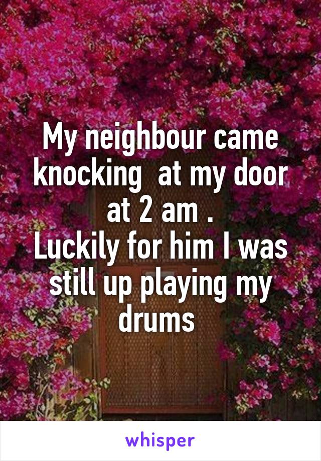 My neighbour came knocking  at my door at 2 am .
Luckily for him I was still up playing my drums 