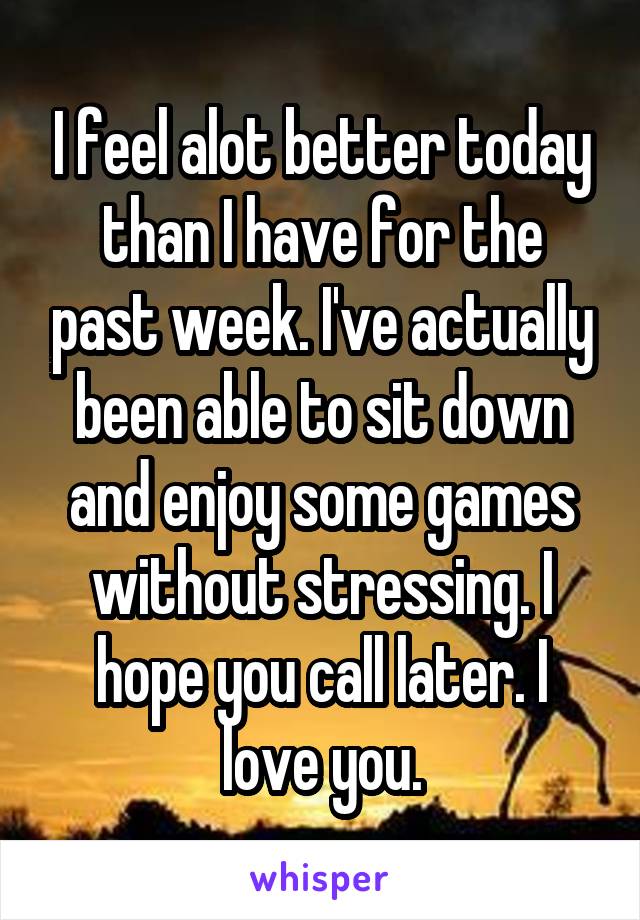 I feel alot better today than I have for the past week. I've actually been able to sit down and enjoy some games without stressing. I hope you call later. I love you.