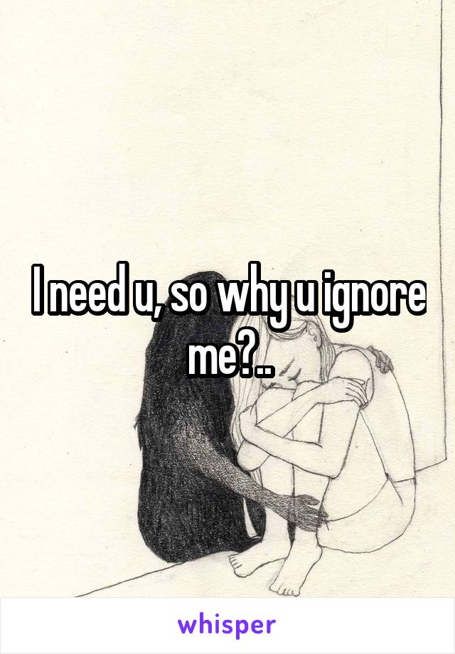 I need u, so why u ignore me?..