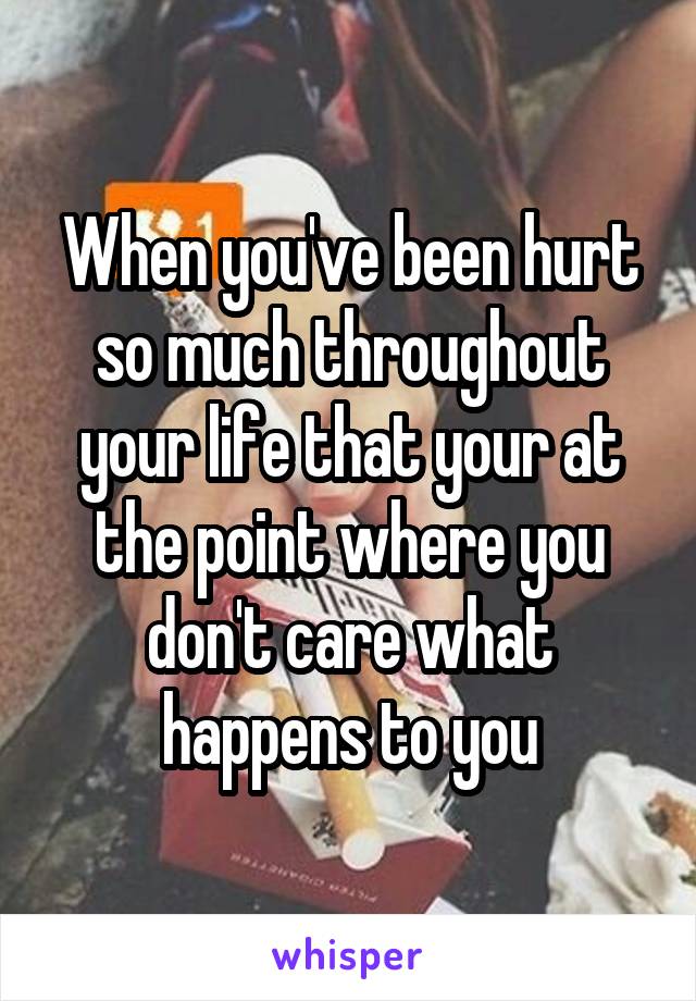 When you've been hurt so much throughout your life that your at the point where you don't care what happens to you