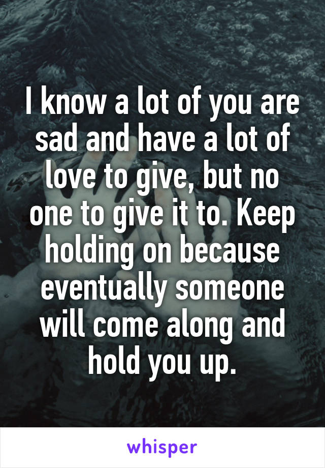 I know a lot of you are sad and have a lot of love to give, but no one to give it to. Keep holding on because eventually someone will come along and hold you up.