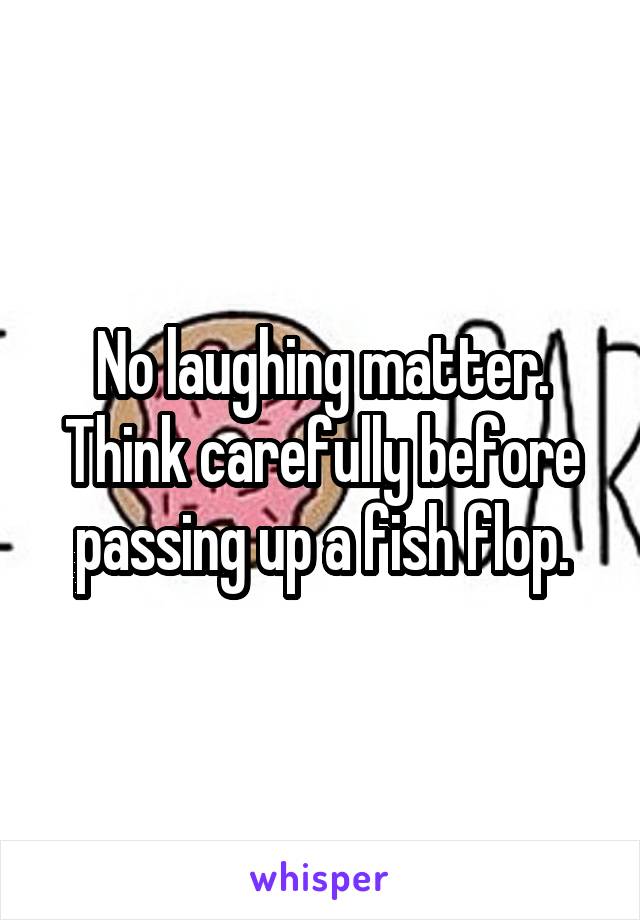 No laughing matter. Think carefully before passing up a fish flop.