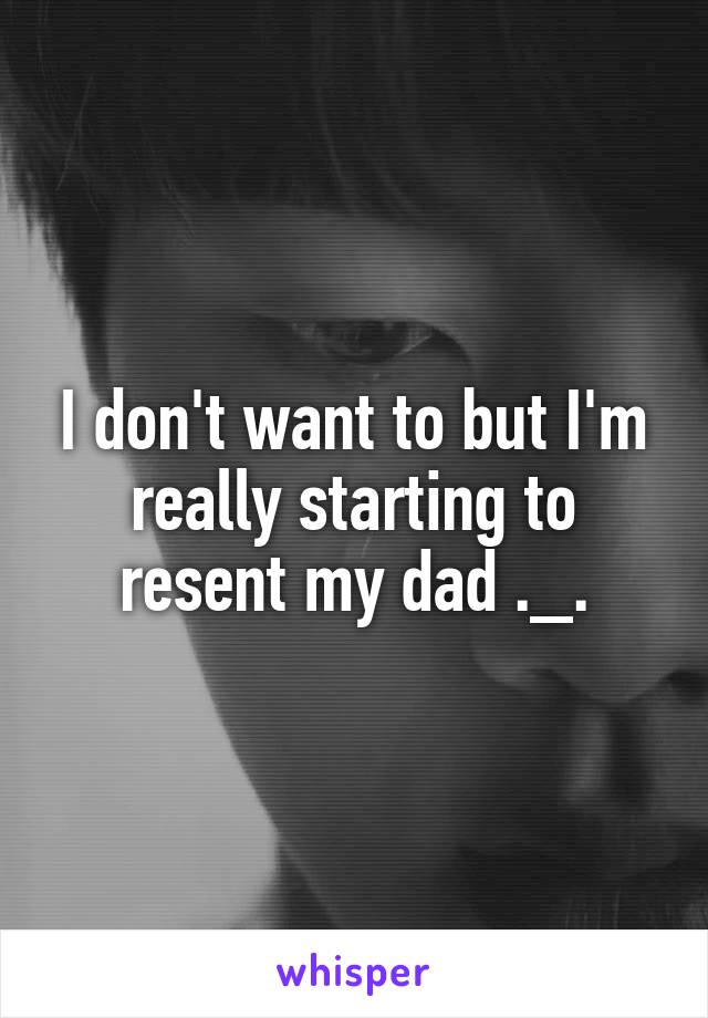 I don't want to but I'm really starting to resent my dad ._.