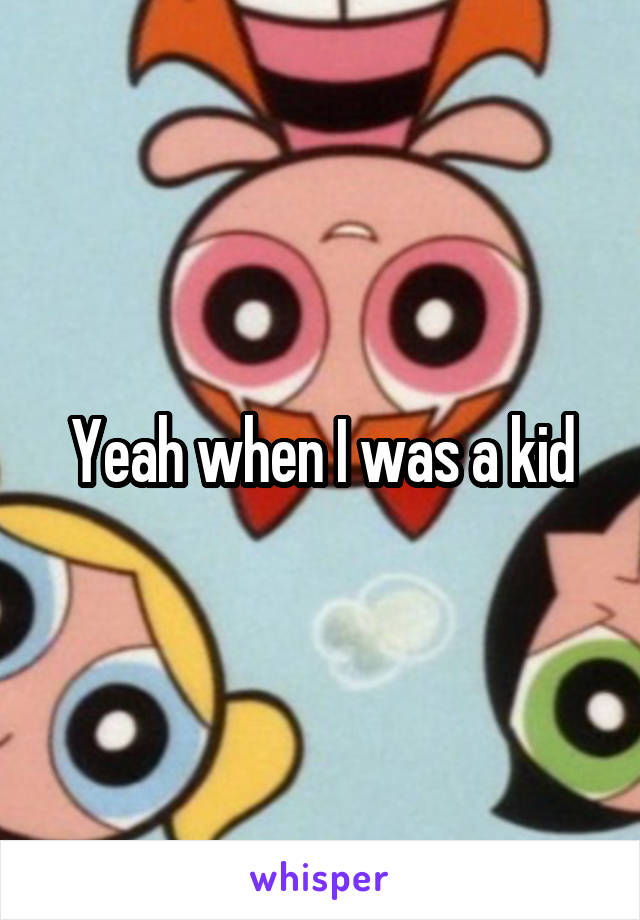 Yeah when I was a kid