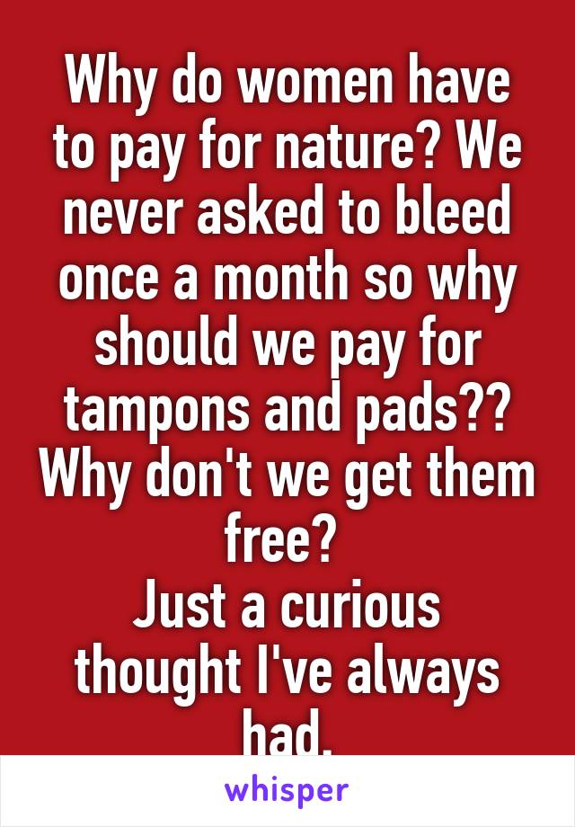 Why do women have to pay for nature? We never asked to bleed once a month so why should we pay for tampons and pads?? Why don't we get them free? 
Just a curious thought I've always had.