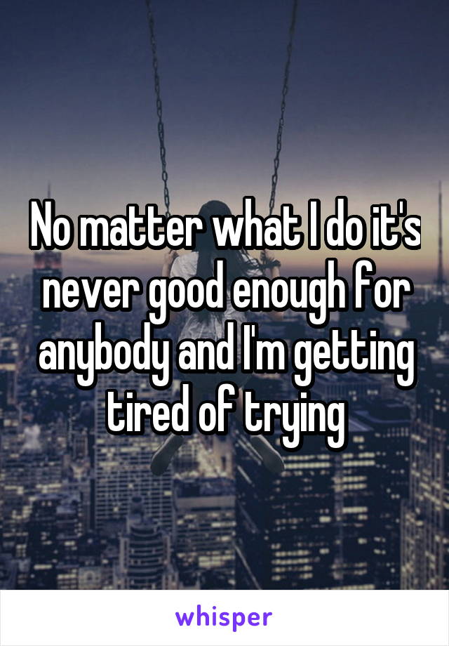 No matter what I do it's never good enough for anybody and I'm getting tired of trying