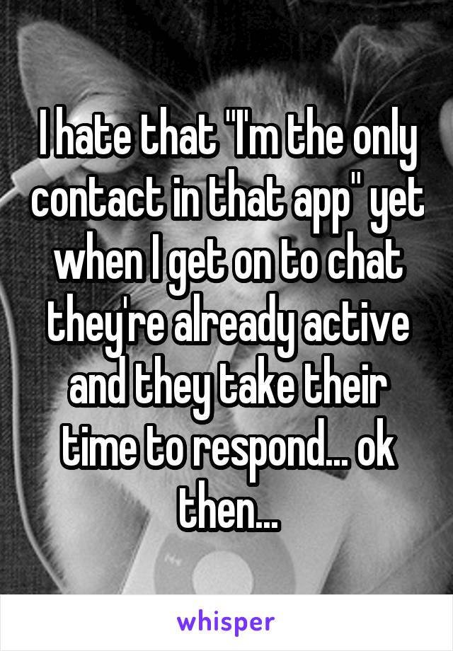 I hate that "I'm the only contact in that app" yet when I get on to chat they're already active and they take their time to respond... ok then...