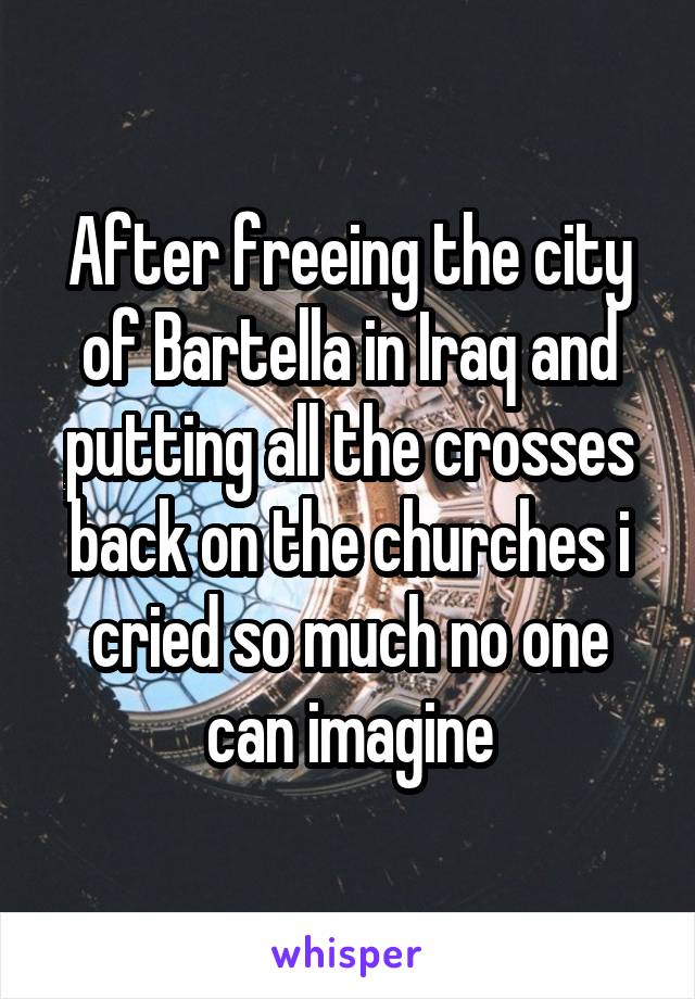 After freeing the city of Bartella in Iraq and putting all the crosses back on the churches i cried so much no one can imagine