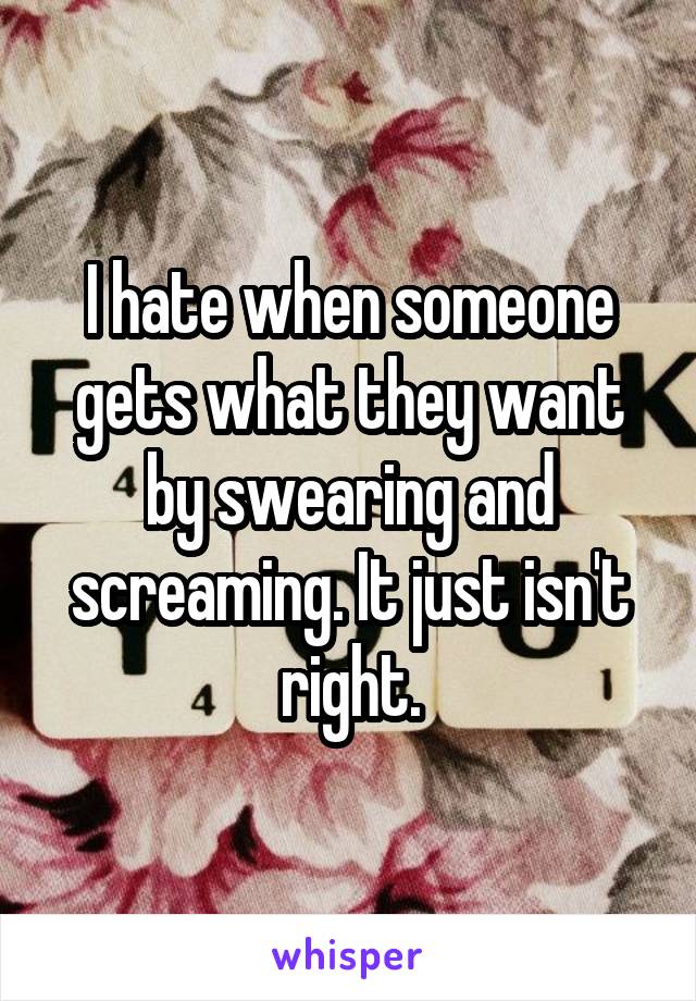 I hate when someone gets what they want by swearing and screaming. It just isn't right.
