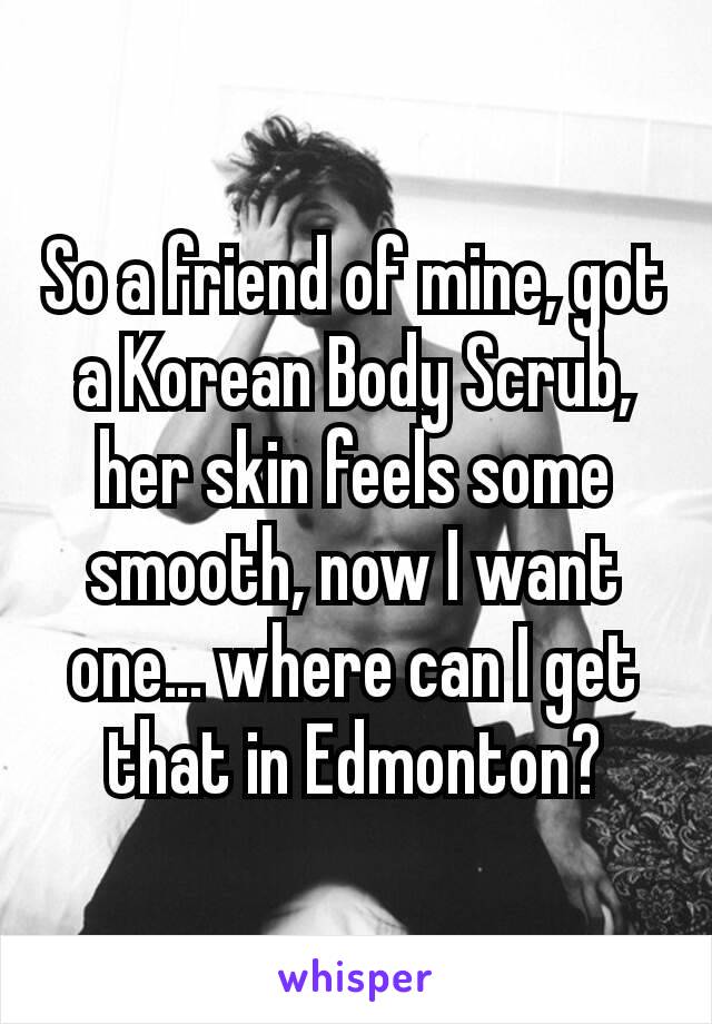 So a friend of mine, got a Korean Body Scrub, her skin feels some smooth, now I want one… where can I get that in Edmonton?
