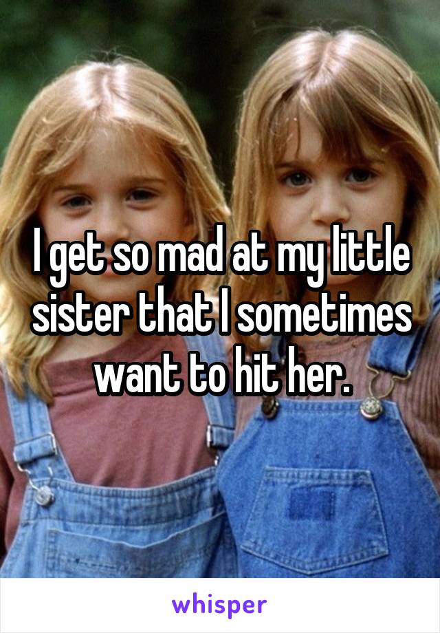 I get so mad at my little sister that I sometimes want to hit her.
