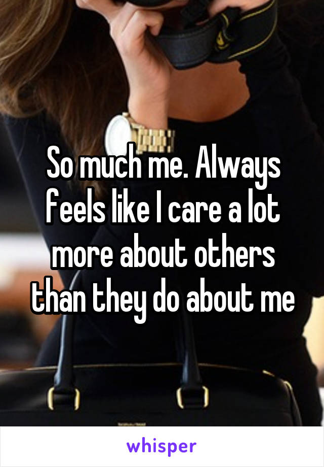 So much me. Always feels like I care a lot more about others than they do about me
